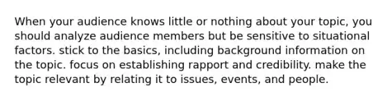 When your audience knows little or nothing about your topic, you should analyze audience members but be sensitive to situational factors. stick to the basics, including background information on the topic. focus on establishing rapport and credibility. make the topic relevant by relating it to issues, events, and people.