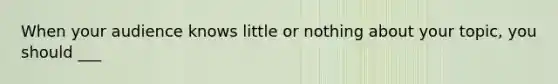 When your audience knows little or nothing about your topic, you should ___