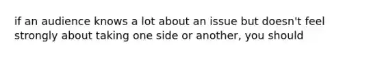 if an audience knows a lot about an issue but doesn't feel strongly about taking one side or another, you should