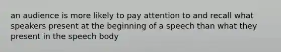 an audience is more likely to pay attention to and recall what speakers present at the beginning of a speech than what they present in the speech body