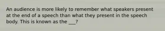 An audience is more likely to remember what speakers present at the end of a speech than what they present in the speech body. This is known as the ___?