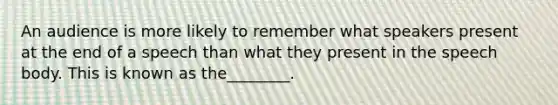 An audience is more likely to remember what speakers present at the end of a speech than what they present in the speech body. This is known as the________.