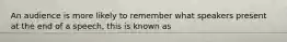 An audience is more likely to remember what speakers present at the end of a speech, this is known as