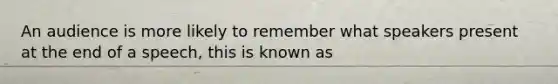 An audience is more likely to remember what speakers present at the end of a speech, this is known as