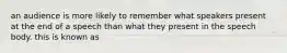 an audience is more likely to remember what speakers present at the end of a speech than what they present in the speech body. this is known as