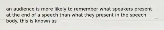 an audience is more likely to remember what speakers present at the end of a speech than what they present in the speech body. this is known as