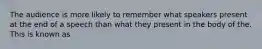 The audience is more likely to remember what speakers present at the end of a speech than what they present in the body of the. This is known as