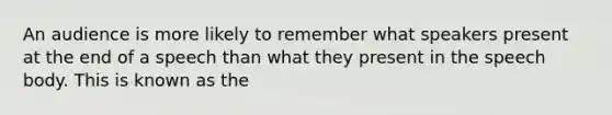 An audience is more likely to remember what speakers present at the end of a speech than what they present in the speech body. This is known as the