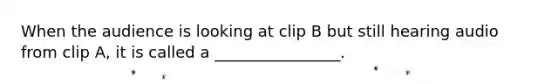 When the audience is looking at clip B but still hearing audio from clip A, it is called a ________________.