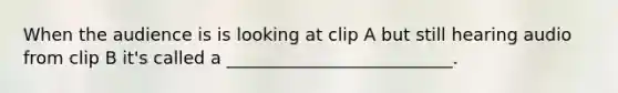 When the audience is is looking at clip A but still hearing audio from clip B it's called a __________________________.