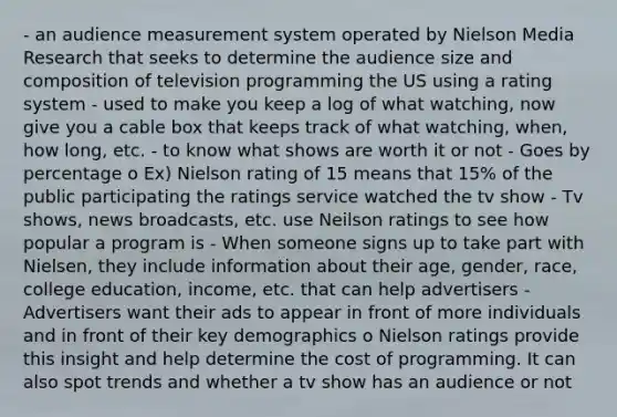 - an audience measurement system operated by Nielson Media Research that seeks to determine the audience size and composition of television programming the US using a rating system - used to make you keep a log of what watching, now give you a cable box that keeps track of what watching, when, how long, etc. - to know what shows are worth it or not - Goes by percentage o Ex) Nielson rating of 15 means that 15% of the public participating the ratings service watched the tv show - Tv shows, news broadcasts, etc. use Neilson ratings to see how popular a program is - When someone signs up to take part with Nielsen, they include information about their age, gender, race, college education, income, etc. that can help advertisers - Advertisers want their ads to appear in front of more individuals and in front of their key demographics o Nielson ratings provide this insight and help determine the cost of programming. It can also spot trends and whether a tv show has an audience or not