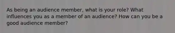 As being an audience member, what is your role? What influences you as a member of an audience? How can you be a good audience member?