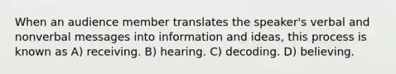 When an audience member translates the speaker's verbal and nonverbal messages into information and ideas, this process is known as A) receiving. B) hearing. C) decoding. D) believing.