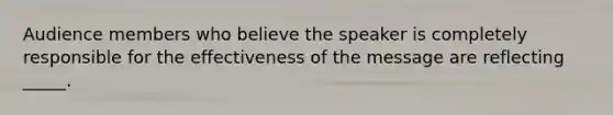 Audience members who believe the speaker is completely responsible for the effectiveness of the message are reflecting _____.