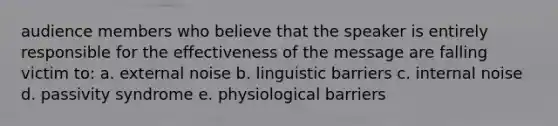 audience members who believe that the speaker is entirely responsible for the effectiveness of the message are falling victim to: a. external noise b. linguistic barriers c. internal noise d. passivity syndrome e. physiological barriers