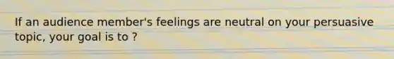 If an audience member's feelings are neutral on your persuasive topic, your goal is to ?