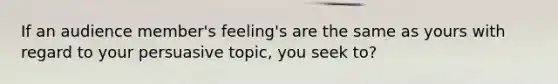 If an audience member's feeling's are the same as yours with regard to your persuasive topic, you seek to?