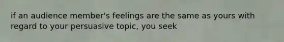 if an audience member's feelings are the same as yours with regard to your persuasive topic, you seek