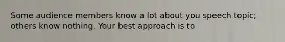 Some audience members know a lot about you speech topic; others know nothing. Your best approach is to