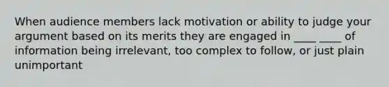 When audience members lack motivation or ability to judge your argument based on its merits they are engaged in ____ ____ of information being irrelevant, too complex to follow, or just plain unimportant