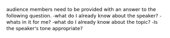 audience members need to be provided with an answer to the following question. -what do I already know about the speaker? -whats in it for me? -what do I already know about the topic? -Is the speaker's tone appropriate?