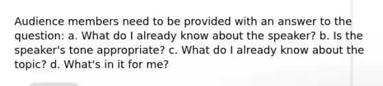 Audience members need to be provided with an answer to the question: a. What do I already know about the speaker? b. Is the speaker's tone appropriate? c. What do I already know about the topic? d. What's in it for me?