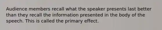 Audience members recall what the speaker presents last better than they recall the information presented in the body of the speech. This is called the primary effect.