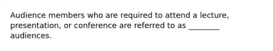 Audience members who are required to attend a lecture, presentation, or conference are referred to as ________ audiences.