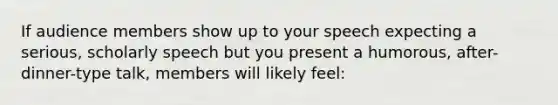 If audience members show up to your speech expecting a serious, scholarly speech but you present a humorous, after-dinner-type talk, members will likely feel: