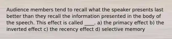 Audience members tend to recall what the speaker presents last better than they recall the information presented in the body of the speech. This effect is called ____. a) the primacy effect b) the inverted effect c) the recency effect d) selective memory