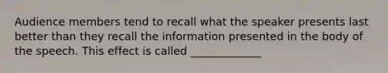 Audience members tend to recall what the speaker presents last better than they recall the information presented in the body of the speech. This effect is called _____________