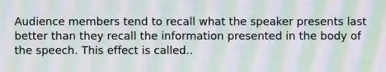 Audience members tend to recall what the speaker presents last better than they recall the information presented in the body of the speech. This effect is called..