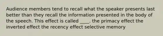 Audience members tend to recall what the speaker presents last better than they recall the information presented in the body of the speech. This effect is called ____. the primacy effect the inverted effect the recency effect selective memory