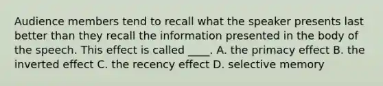 Audience members tend to recall what the speaker presents last better than they recall the information presented in the body of the speech. This effect is called ____. A. the primacy effect B. the inverted effect C. the recency effect D. selective memory