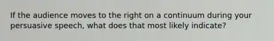 If the audience moves to the right on a continuum during your persuasive speech, what does that most likely indicate?