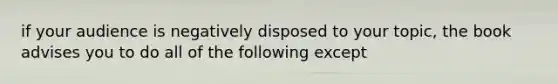 if your audience is negatively disposed to your topic, the book advises you to do all of the following except