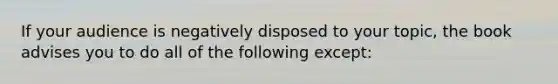 If your audience is negatively disposed to your topic, the book advises you to do all of the following except: