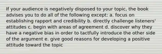 If your audience is negatively disposed to your topic, the book advises you to do all of the following except: a. focus on establishing rapport and credibility b. directly challenge listeners' attitudes c. begin with areas of agreement d. discover why they have a negative bias in order to tactfully introduce the other side of the argument e. give good reasons for developing a positive attitude toward the topic