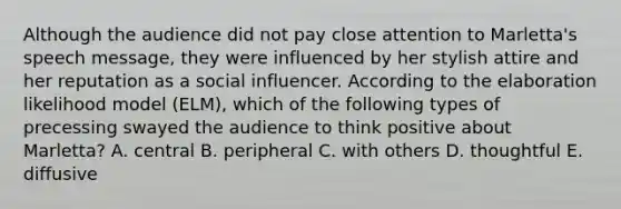 Although the audience did not pay close attention to Marletta's speech message, they were influenced by her stylish attire and her reputation as a social influencer. According to the elaboration likelihood model (ELM), which of the following types of precessing swayed the audience to think positive about Marletta? A. central B. peripheral C. with others D. thoughtful E. diffusive