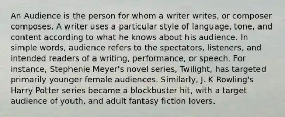 An Audience is the person for whom a writer writes, or composer composes. A writer uses a particular style of language, tone, and content according to what he knows about his audience. In simple words, audience refers to the spectators, listeners, and intended readers of a writing, performance, or speech. For instance, Stephenie Meyer's novel series, Twilight, has targeted primarily younger female audiences. Similarly, J. K Rowling's Harry Potter series became a blockbuster hit, with a target audience of youth, and adult fantasy fiction lovers.