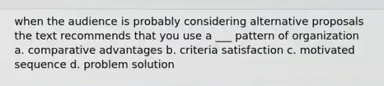 when the audience is probably considering alternative proposals the text recommends that you use a ___ pattern of organization a. comparative advantages b. criteria satisfaction c. motivated sequence d. problem solution