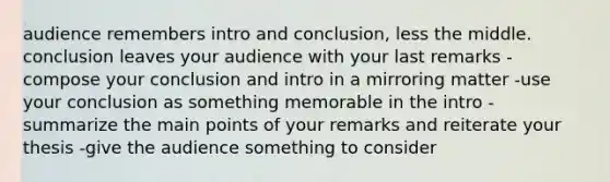 audience remembers intro and conclusion, less the middle. conclusion leaves your audience with your last remarks -compose your conclusion and intro in a mirroring matter -use your conclusion as something memorable in the intro -summarize the main points of your remarks and reiterate your thesis -give the audience something to consider