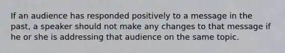 If an audience has responded positively to a message in the past, a speaker should not make any changes to that message if he or she is addressing that audience on the same topic.