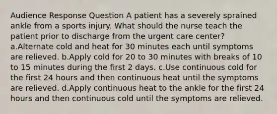 Audience Response Question A patient has a severely sprained ankle from a sports injury. What should the nurse teach the patient prior to discharge from the urgent care center? a.Alternate cold and heat for 30 minutes each until symptoms are relieved. b.Apply cold for 20 to 30 minutes with breaks of 10 to 15 minutes during the first 2 days. c.Use continuous cold for the first 24 hours and then continuous heat until the symptoms are relieved. d.Apply continuous heat to the ankle for the first 24 hours and then continuous cold until the symptoms are relieved.