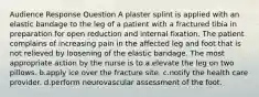 Audience Response Question A plaster splint is applied with an elastic bandage to the leg of a patient with a fractured tibia in preparation for open reduction and internal fixation. The patient complains of increasing pain in the affected leg and foot that is not relieved by loosening of the elastic bandage. The most appropriate action by the nurse is to a.elevate the leg on two pillows. b.apply ice over the fracture site. c.notify the health care provider. d.perform neurovascular assessment of the foot.