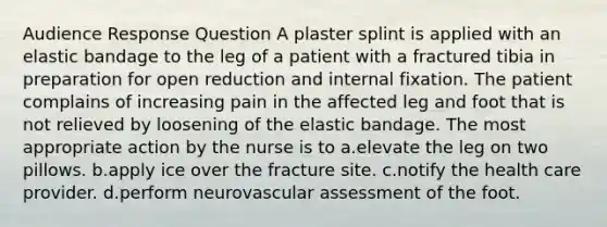 Audience Response Question A plaster splint is applied with an elastic bandage to the leg of a patient with a fractured tibia in preparation for open reduction and internal fixation. The patient complains of increasing pain in the affected leg and foot that is not relieved by loosening of the elastic bandage. The most appropriate action by the nurse is to a.elevate the leg on two pillows. b.apply ice over the fracture site. c.notify the health care provider. d.perform neurovascular assessment of the foot.