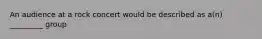 An audience at a rock concert would be described as a(n) _________ group