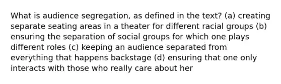 What is audience segregation, as defined in the text? (a) creating separate seating areas in a theater for different racial groups (b) ensuring the separation of social groups for which one plays different roles (c) keeping an audience separated from everything that happens backstage (d) ensuring that one only interacts with those who really care about her