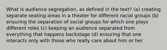 What is audience segregation, as defined in the text? (a) creating separate seating areas in a theater for different racial groups (b) ensuring the separation of social groups for which one plays different roles (c) keeping an audience separated from everything that happens backstage (d) ensuring that one interacts only with those who really care about him or her