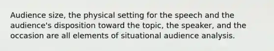 Audience size, the physical setting for the speech and the audience's disposition toward the topic, the speaker, and the occasion are all elements of situational audience analysis.